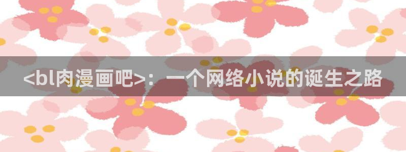 喵趣漫画官网正版下载：<bl肉漫画吧>：一个网络小说的诞生之路